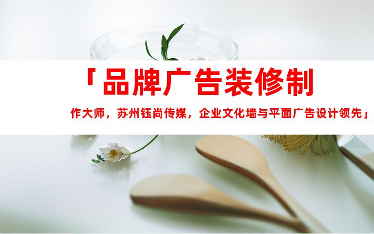 苏州「品牌广告装修制作大师，苏州钰尚传媒，企业文化墙与平面广告设计领先」9950